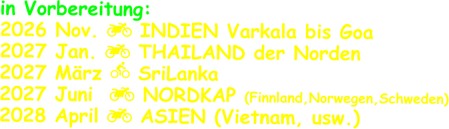 in Vorbereitung: 2026 Nov.  INDIEN Varkala bis Goa 2027 Jan.  THAILAND der Norden 2027 März  SriLanka 2027 Juni   NORDKAP (Finnland,Norwegen,Schweden) 2028 April  ASIEN (Vietnam, usw.)