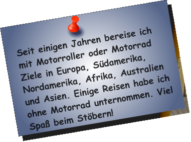 Seit einigen Jahren bereise ich mit Motorroller oder Motorrad Ziele in Europa, Südamerika, Nordamerika, Afrika, Australien und Asien. Einige Reisen habe ich ohne Motorrad unternommen. Viel Spaß beim Stöbern!