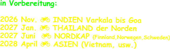 in Vorbereitung:  2026 Nov.  INDIEN Varkala bis Goa 2027 Jan.  THAILAND der Norden 2027 Juni   NORDKAP (Finnland,Norwegen,Schweden) 2028 April  ASIEN (Vietnam, usw.)